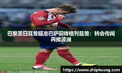 巴黎圣日耳曼瞄准巴萨前锋格列兹曼：转会传闻再掀波澜