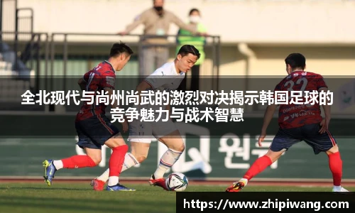 全北现代与尚州尚武的激烈对决揭示韩国足球的竞争魅力与战术智慧